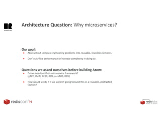 PRESENTED BY
Our goal:
● Abstract out complex engineering problems into reusable, sharable elements.
● Don’t sacrifice performance or increase complexity in doing so
Architecture Question: Why microservices?
Questions we asked ourselves before building Atom:
● Do we need another microservice framework?
(gRPC, thrift, REST, ROS, zeroMQ, DDS)
● How would we do it if we weren’t going to build this in a reusable, abstracted
fashion?
 