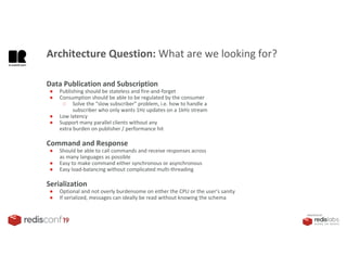 PRESENTED BY
Data Publication and Subscription
● Publishing should be stateless and fire-and-forget
● Consumption should be able to be regulated by the consumer
○ Solve the “slow subscriber” problem, i.e. how to handle a
subscriber who only wants 1Hz updates on a 1kHz stream
● Low latency
● Support many parallel clients without any
extra burden on publisher / performance hit
Command and Response
● Should be able to call commands and receive responses across
as many languages as possible
● Easy to make command either synchronous or asynchronous
● Easy load-balancing without complicated multi-threading
Serialization
● Optional and not overly burdensome on either the CPU or the user’s sanity
● If serialized, messages can ideally be read without knowing the schema
Architecture Question: What are we looking for?
 