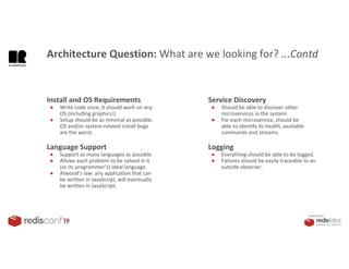 PRESENTED BY
Install and OS Requirements
● Write code once, it should work on any
OS (including graphics!)
● Setup should be as minimal as possible.
OS and/or system-related install bugs
are the worst.
Language Support
● Support as many languages as possible.
● Allows each problem to be solved in it
(or its programmer’s) ideal language.
● Atwood’s law: any application that can
be written in JavaScript, will eventually
be written in JavaScript.
Architecture Question: What are we looking for? ...Contd
Service Discovery
● Should be able to discover other
microservices in the system.
● For each microservice, should be
able to identify its health, available
commands and streams.
Logging
● Everything should be able to be logged.
● Failures should be easily traceable to an
outside observer.
 