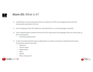 PRESENTED BY
Atom OS: What is it?
● A specification around using redis streams to implement an RPC and messaging protocol with the
functionalities described in this talk
● A set of language clients that implement said specification in as many languages as possible
● A pre-compiled docker container that has all of the requirements and language clients you need to get up
and running quickly
○ elementaryrobotics/atom
● A suite of reusable elements that are deployed by us and the community on dockerhub that expose
functionality using the atom SDK
○ Realsense
○ Stream-viewer
○ Segmentation
○ Voice
○ Record
○ More coming soon!
 
