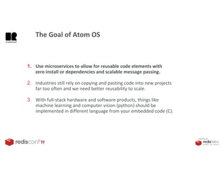 PRESENTED BY
1. Use microservices to allow for reusable code elements with
zero install or dependencies and scalable message passing.
2. Industries still rely on copying and pasting code into new projects
far too often and we need better reusability to scale.
3. With full-stack hardware and software products, things like
machine learning and computer vision (python) should be
implemented in different language from your embedded code (C).
The Goal of Atom OS
 