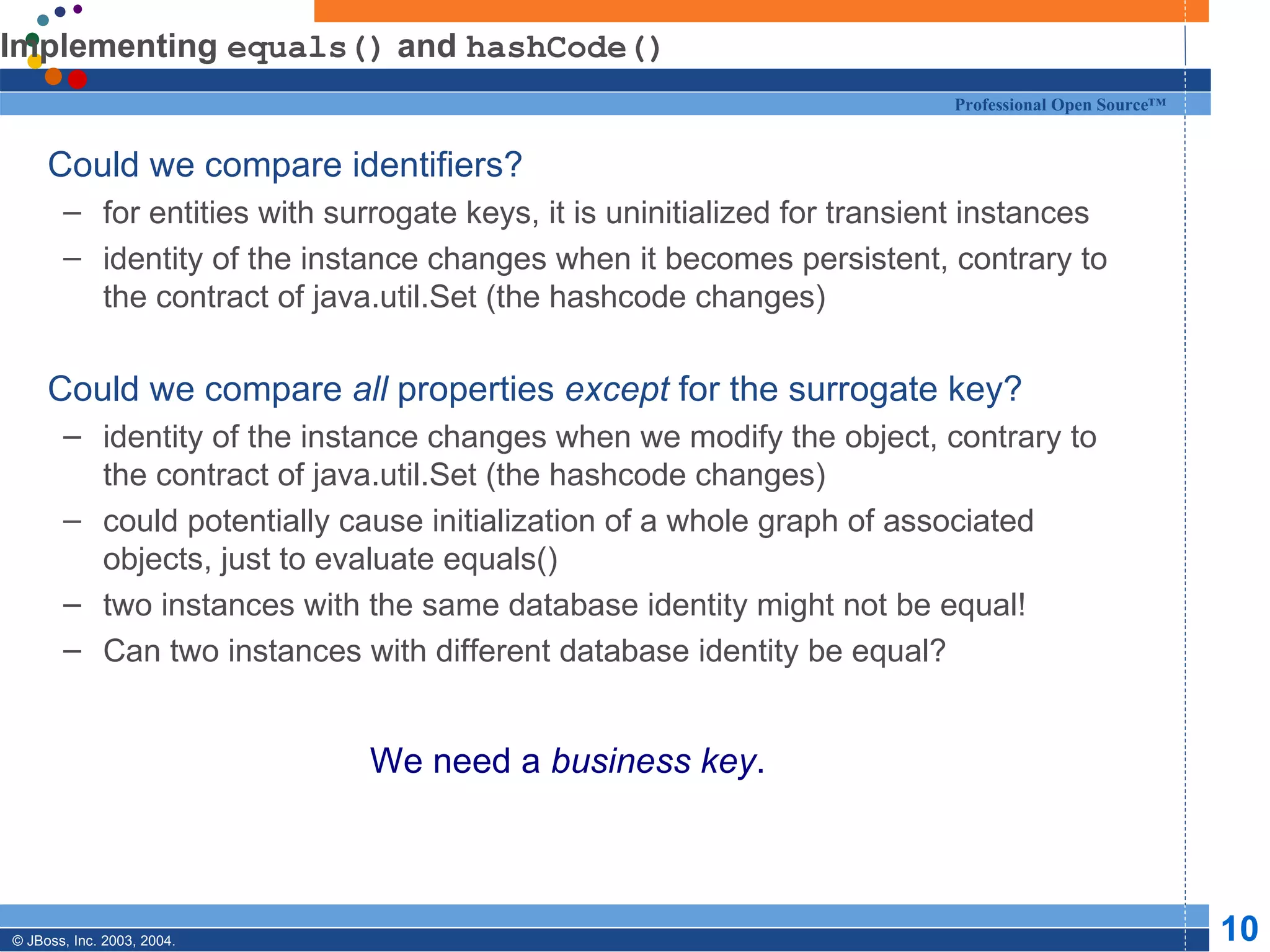Implementing  equals()  and  hashCode() Could we compare identifiers? for entities with surrogate keys, it is uninitialized for transient instances identity of the instance changes when it becomes persistent, contrary to the contract of java.util.Set (the hashcode changes) Could we compare  all  properties  except  for the surrogate key? identity of the instance changes when we modify the object, contrary to the contract of java.util.Set (the hashcode changes) could potentially cause initialization of a whole graph of associated objects, just to evaluate equals() two instances with the same database identity might not be equal! Can two instances with different database identity be equal? We need a  business key . 