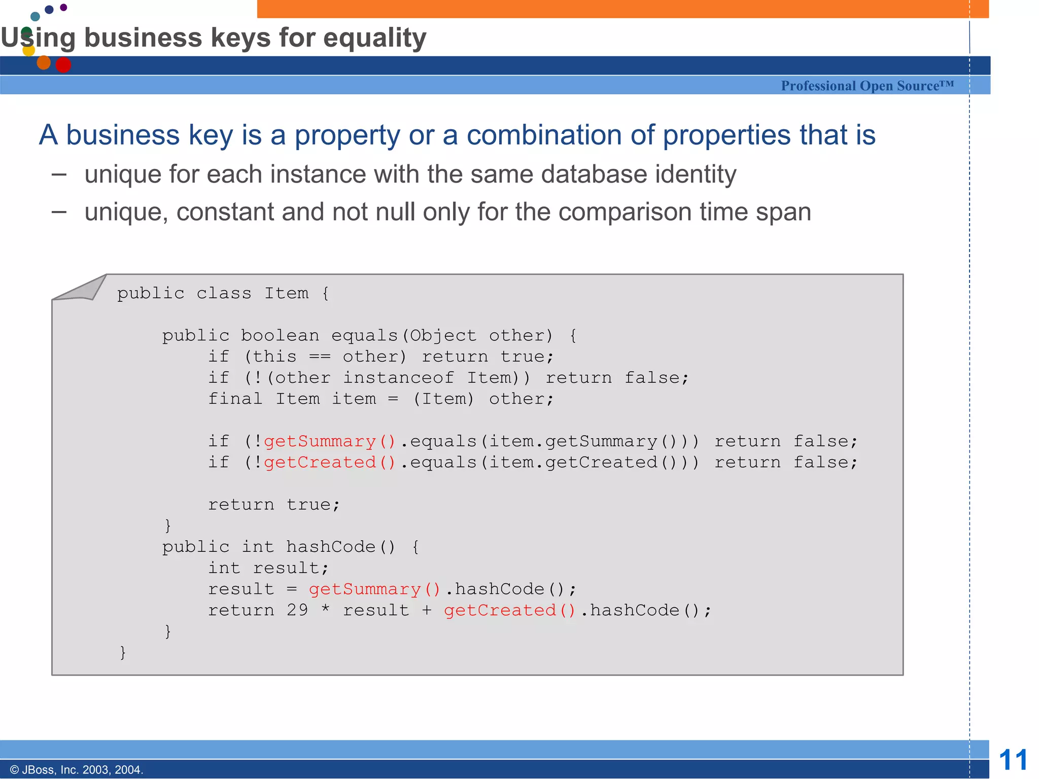 Using business keys for equality A business key is a property or a combination of properties that is unique for each instance with the same database identity unique, constant and not null only for the comparison time span public class Item { public boolean equals(Object other) { if (this == other) return true; if (!(other instanceof Item)) return false; final Item item = (Item) other; if (! getSummary() .equals(item.getSummary())) return false; if (! getCreated() .equals(item.getCreated())) return false; return true; } public int hashCode() { int result; result =  getSummary() .hashCode(); return 29 * result +  getCreated() .hashCode(); } } 