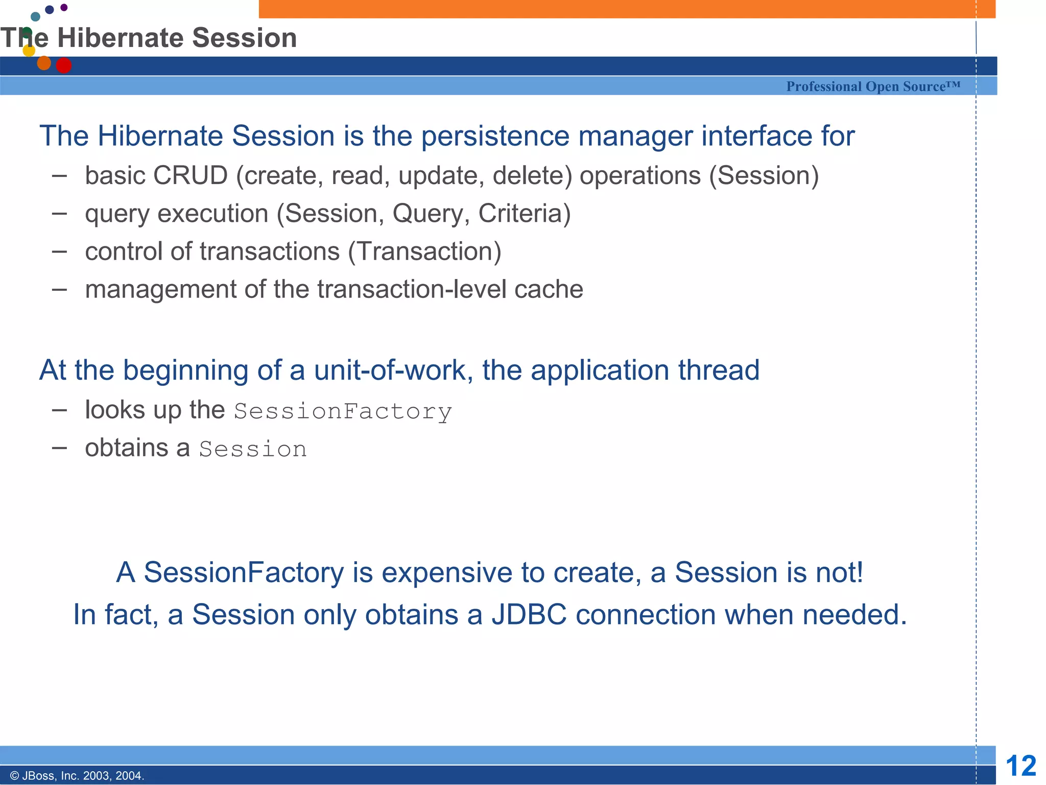 The Hibernate Session The Hibernate Session is the persistence manager interface for basic CRUD (create, read, update, delete) operations (Session) query execution (Session, Query, Criteria) control of transactions (Transaction) management of the transaction-level cache At the beginning of a unit-of-work, the application thread looks up the  SessionFactory obtains a  Session A SessionFactory is expensive to create, a Session is not! In fact, a Session only obtains a JDBC connection when needed. 
