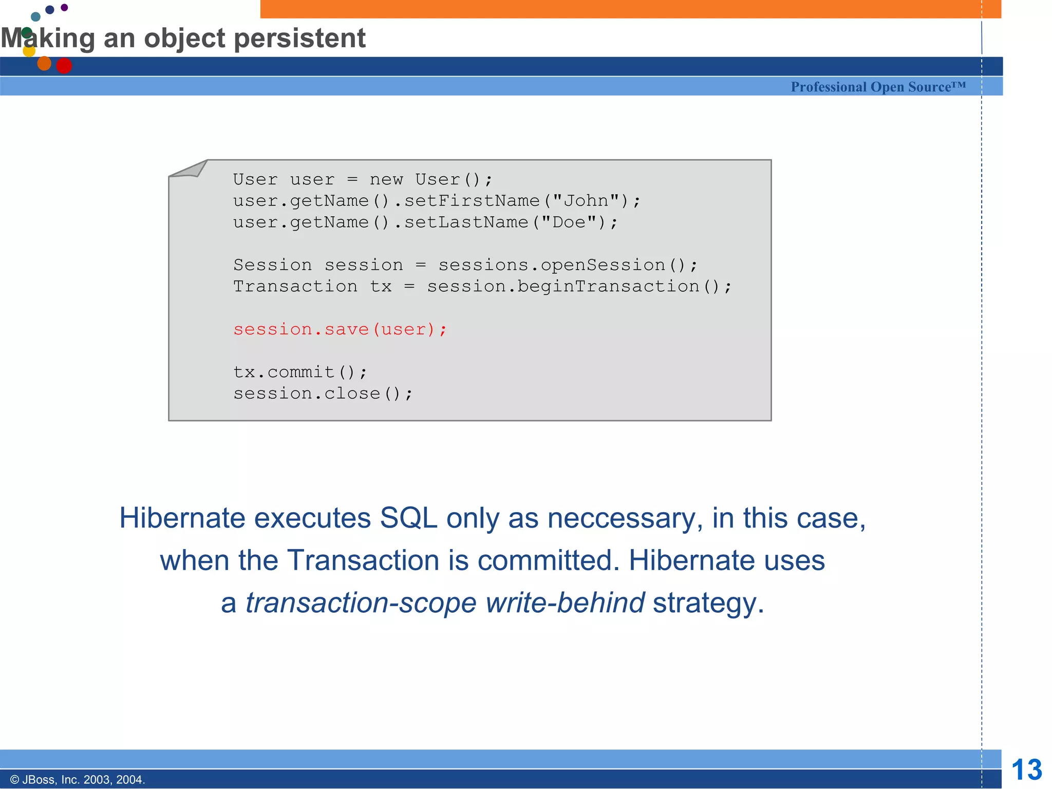 Making an object persistent Hibernate executes SQL only as neccessary, in this case, when the Transaction is committed. Hibernate uses a  transaction-scope write-behind  strategy. User user = new User(); user.getName().setFirstName(&quot;John&quot;); user.getName().setLastName(&quot;Doe&quot;); Session session = sessions.openSession(); Transaction tx = session.beginTransaction(); session.save(user); tx.commit(); session.close(); 
