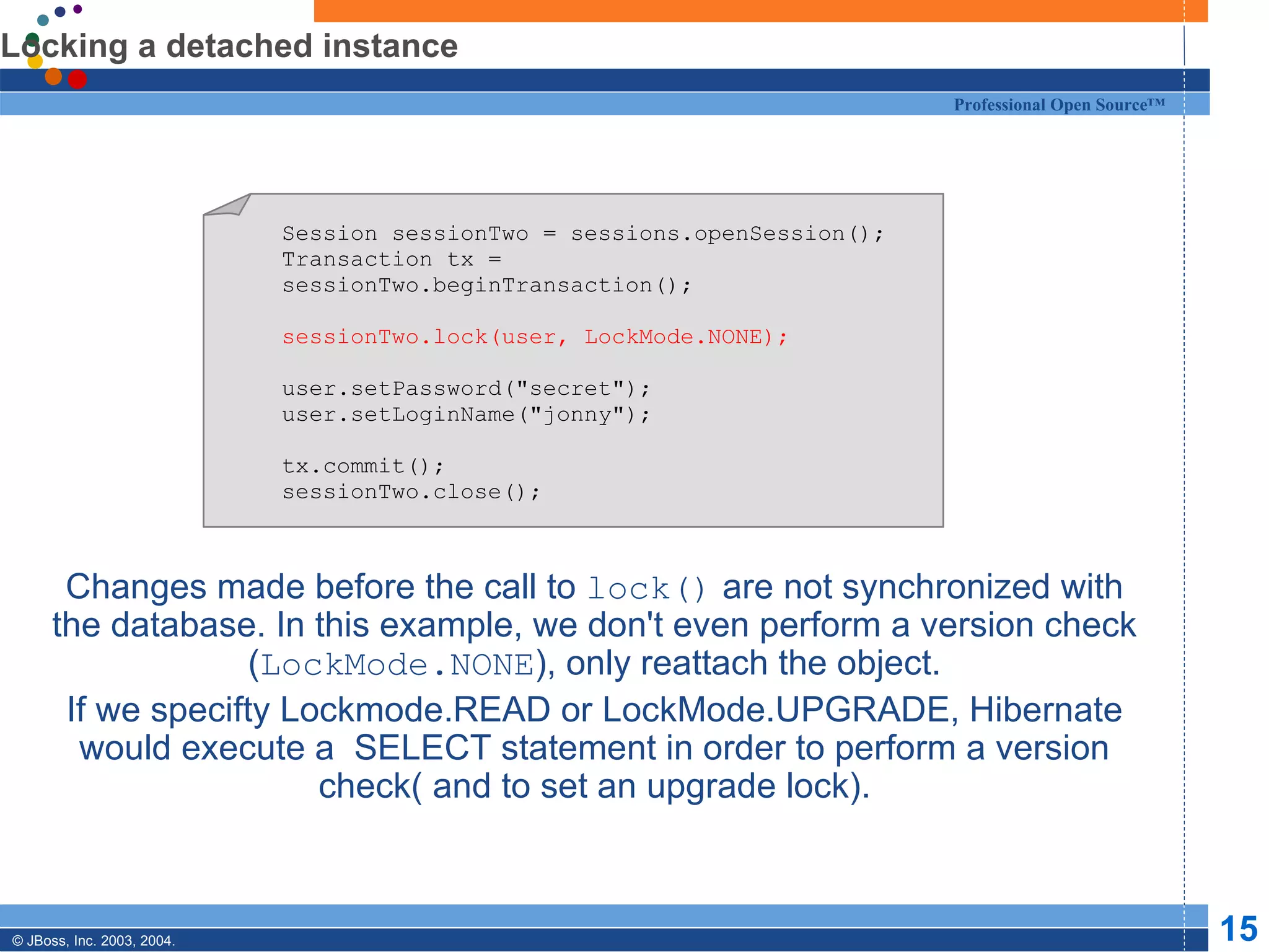 Locking a detached instance Changes made before the call to  lock()  are not synchronized with the database. In this example, we don't even perform a version check ( LockMode.NONE ), only reattach the object. If we specifty Lockmode.READ or LockMode.UPGRADE, Hibernate would execute a  SELECT statement in order to perform a version check( and to set an upgrade lock). Session sessionTwo = sessions.openSession(); Transaction tx = sessionTwo.beginTransaction(); sessionTwo.lock(user, LockMode.NONE); user.setPassword(&quot;secret&quot;); user.setLoginName(&quot;jonny&quot;); tx.commit(); sessionTwo.close(); 