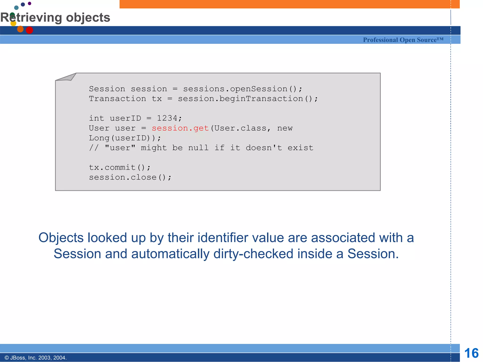 Retrieving objects Objects looked up by their identifier value are associated with a Session and automatically dirty-checked inside a Session. Session session = sessions.openSession(); Transaction tx = session.beginTransaction(); int userID = 1234; User user =  session.get (User.class, new Long(userID)); // &quot;user&quot; might be null if it doesn't exist tx.commit(); session.close(); 