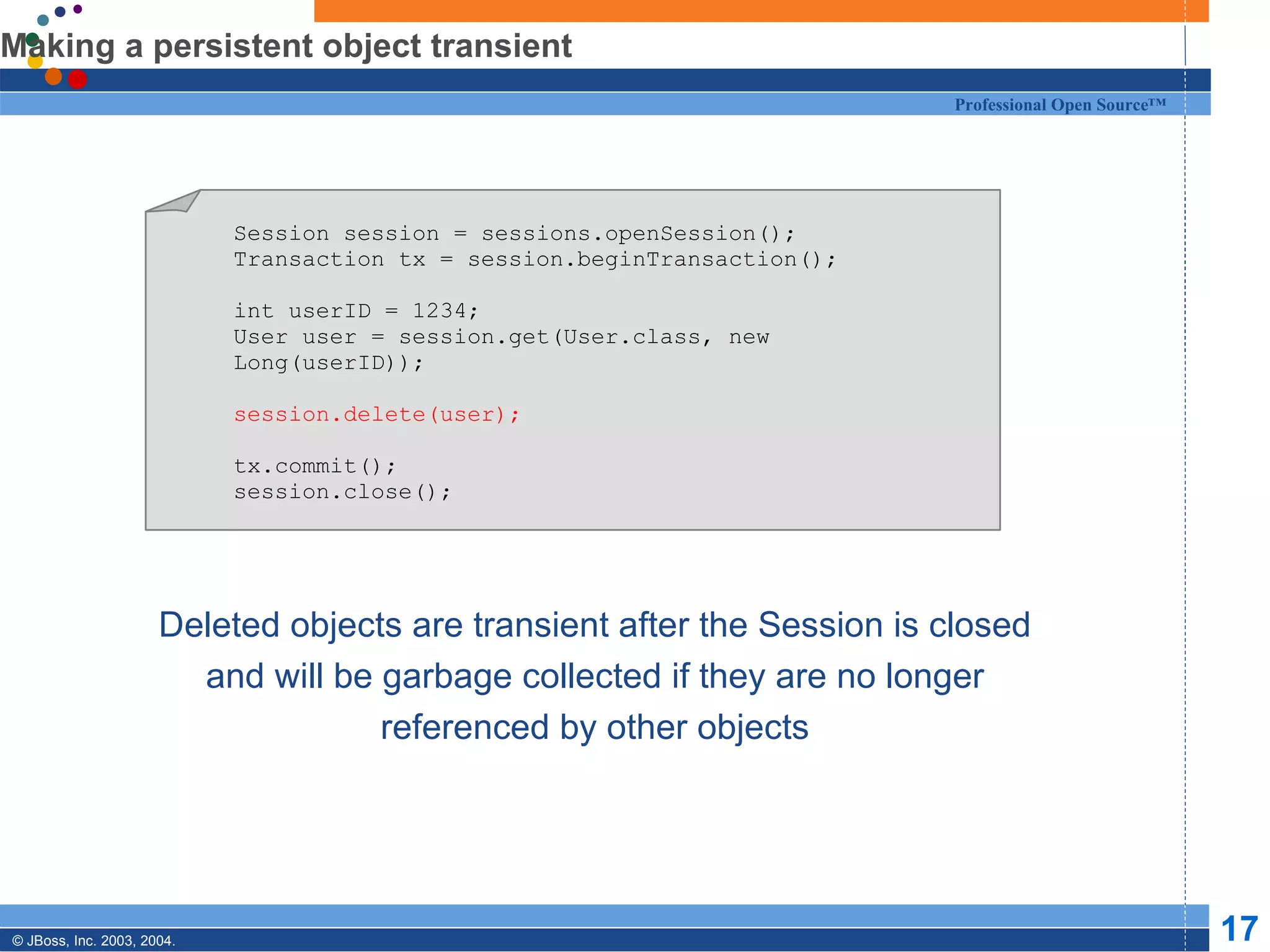 Making a persistent object transient Deleted objects are transient after the Session is closed and will be garbage collected if they are no longer referenced by other objects Session session = sessions.openSession(); Transaction tx = session.beginTransaction(); int userID = 1234; User user = session.get(User.class, new Long(userID)); session.delete(user); tx.commit(); session.close(); 