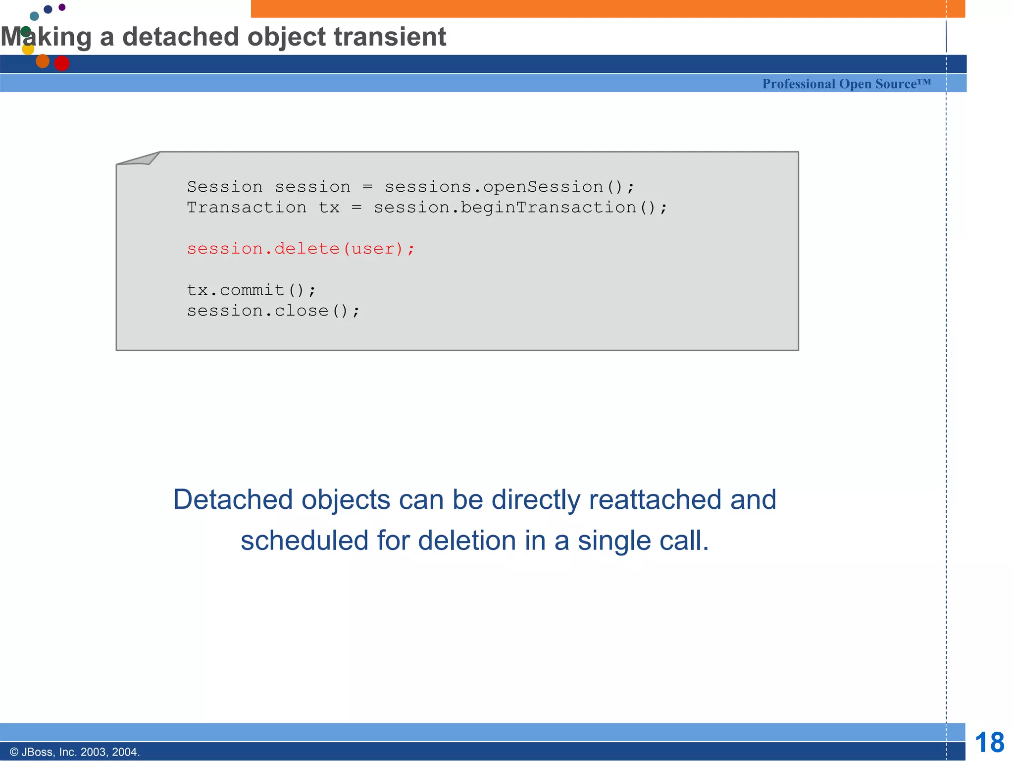 Making a detached object transient Detached objects can be directly reattached and scheduled for deletion in a single call. Session session = sessions.openSession(); Transaction tx = session.beginTransaction(); session.delete(user); tx.commit(); session.close(); 