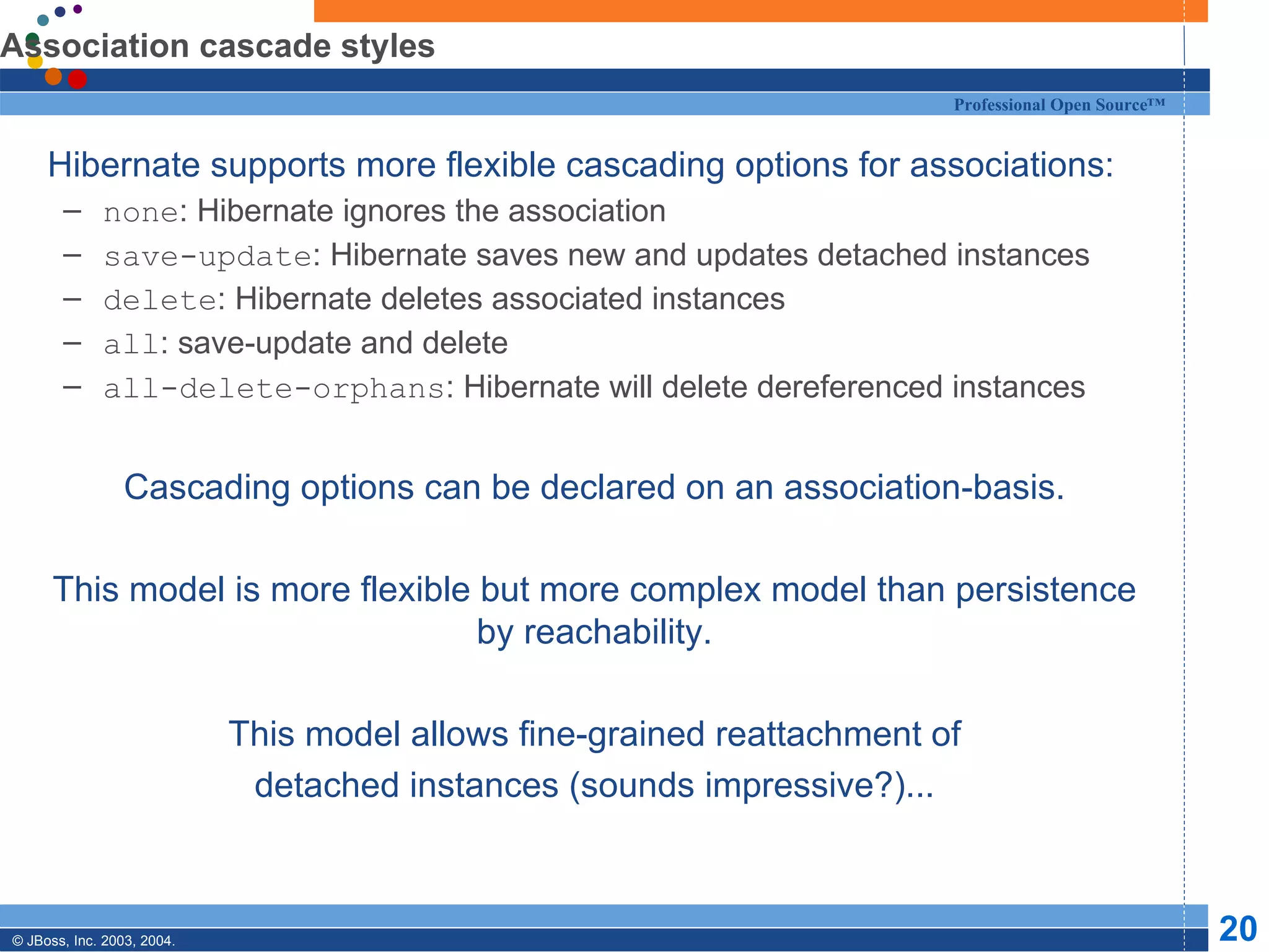 Association cascade styles Hibernate supports more flexible cascading options for associations: none : Hibernate ignores the association save-update : Hibernate saves new and updates detached instances delete : Hibernate deletes associated instances all : save-update and delete all-delete-orphans : Hibernate will delete dereferenced instances Cascading options can be declared on an association-basis. This model is more flexible but more complex model than persistence by reachability. This model allows fine-grained reattachment of detached instances (sounds impressive?)... 