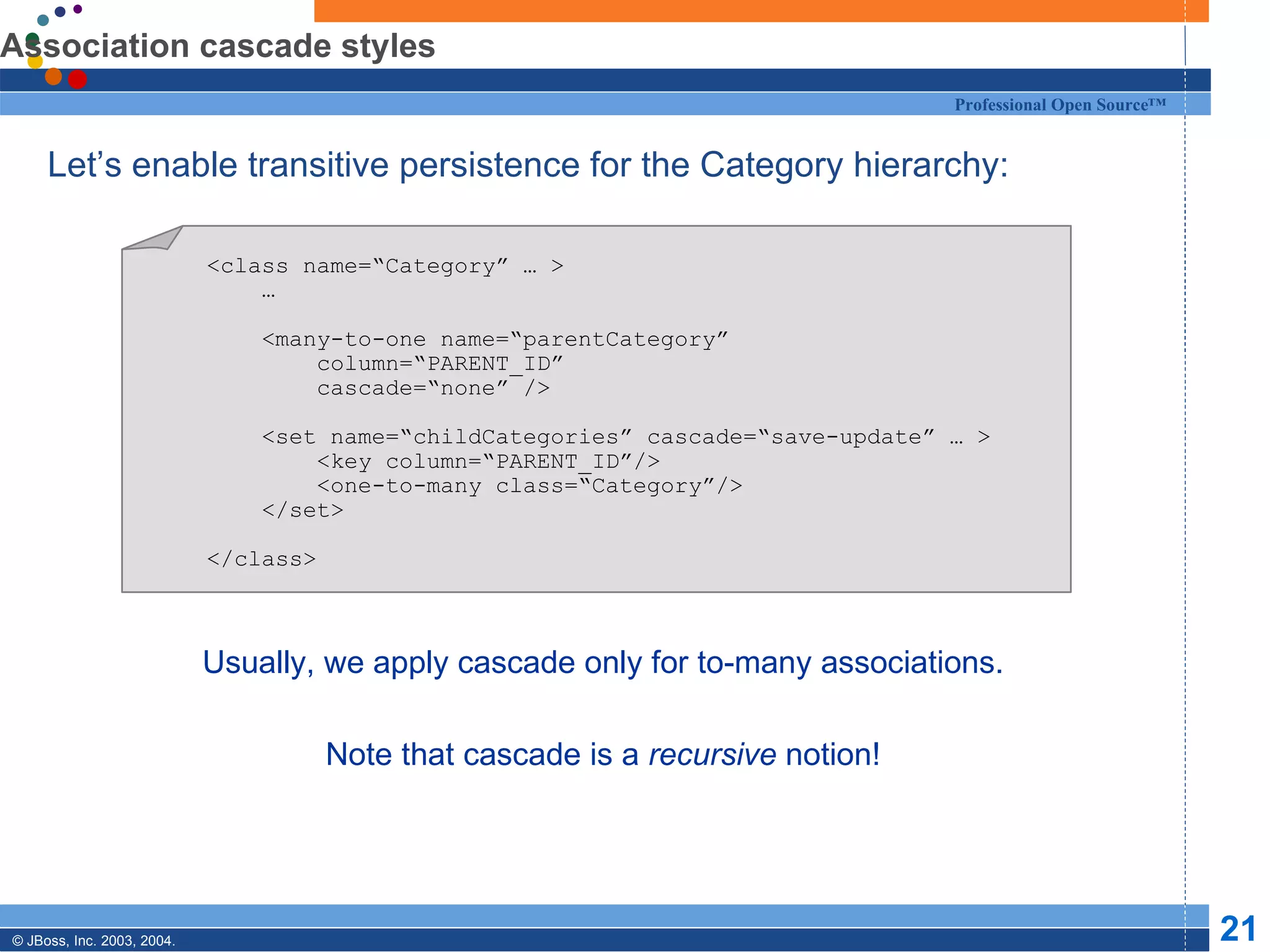 Association cascade styles Let’s enable transitive persistence for the Category hierarchy: Usually, we apply cascade only for to-many associations. Note that cascade is a  recursive  notion! <class name=“Category” … > … <many-to-one name=“parentCategory”  column=“PARENT_ID” cascade=“none” /> <set name=“childCategories” cascade=“save-update” … > <key column=“PARENT_ID”/> <one-to-many class=“Category”/> </set> </class> 