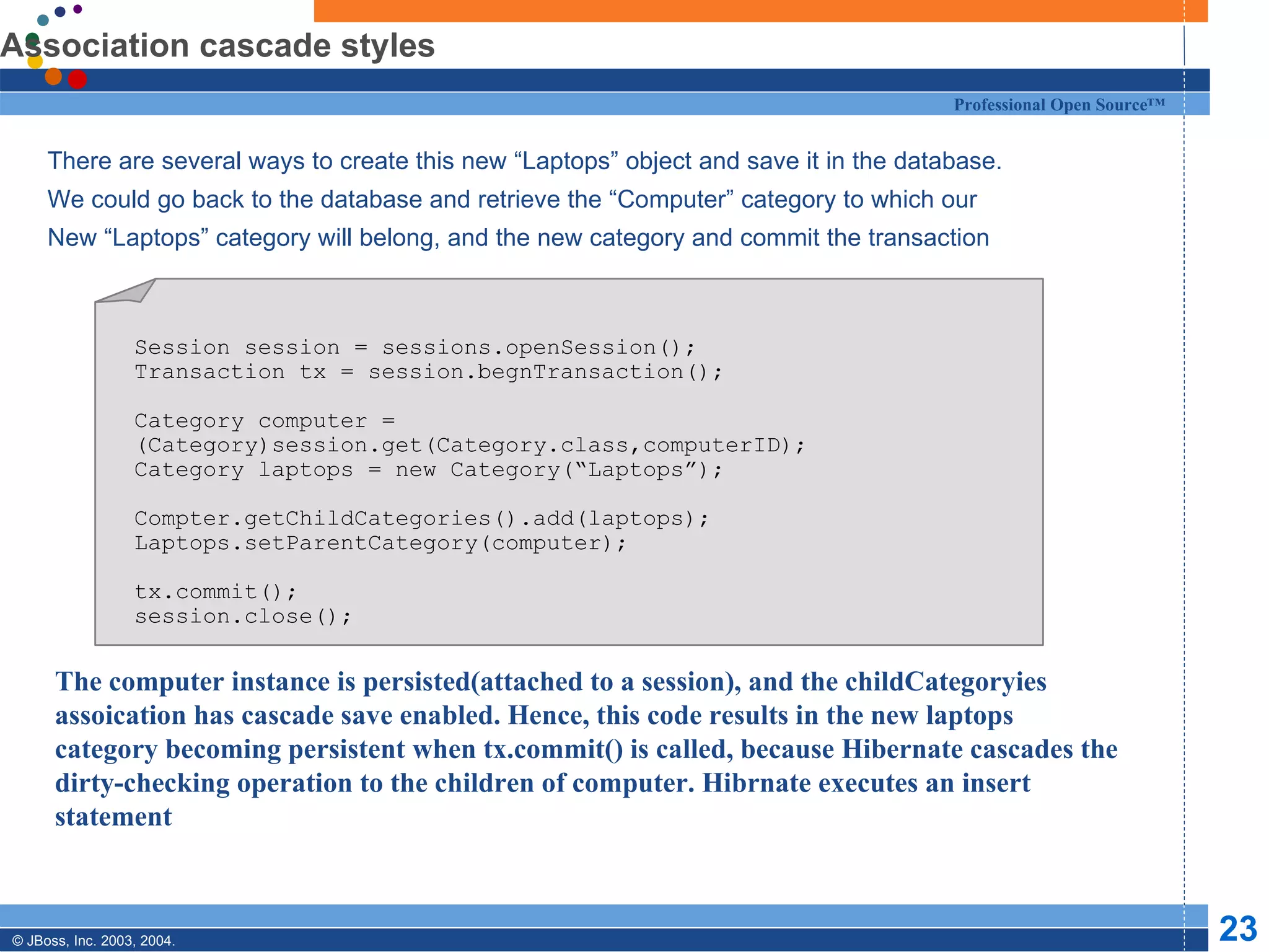 Association cascade styles There are several ways to create this new “Laptops” object and save it in the database. We could go back to the database and retrieve the “Computer” category to which our New “Laptops” category will belong, and the new category and commit the transaction Session session = sessions.openSession(); Transaction tx = session.begnTransaction(); Category computer = (Category)session.get(Category.class,computerID); Category laptops = new Category(“Laptops”); Compter.getChildCategories().add(laptops); Laptops.setParentCategory(computer); tx.commit(); session.close(); The computer instance is persisted(attached to a session), and the childCategoryies assoication has cascade save enabled. Hence, this code results in the new laptops category becoming persistent when tx.commit() is called, because Hibernate cascades the dirty-checking operation to the children of computer. Hibrnate executes an insert statement 