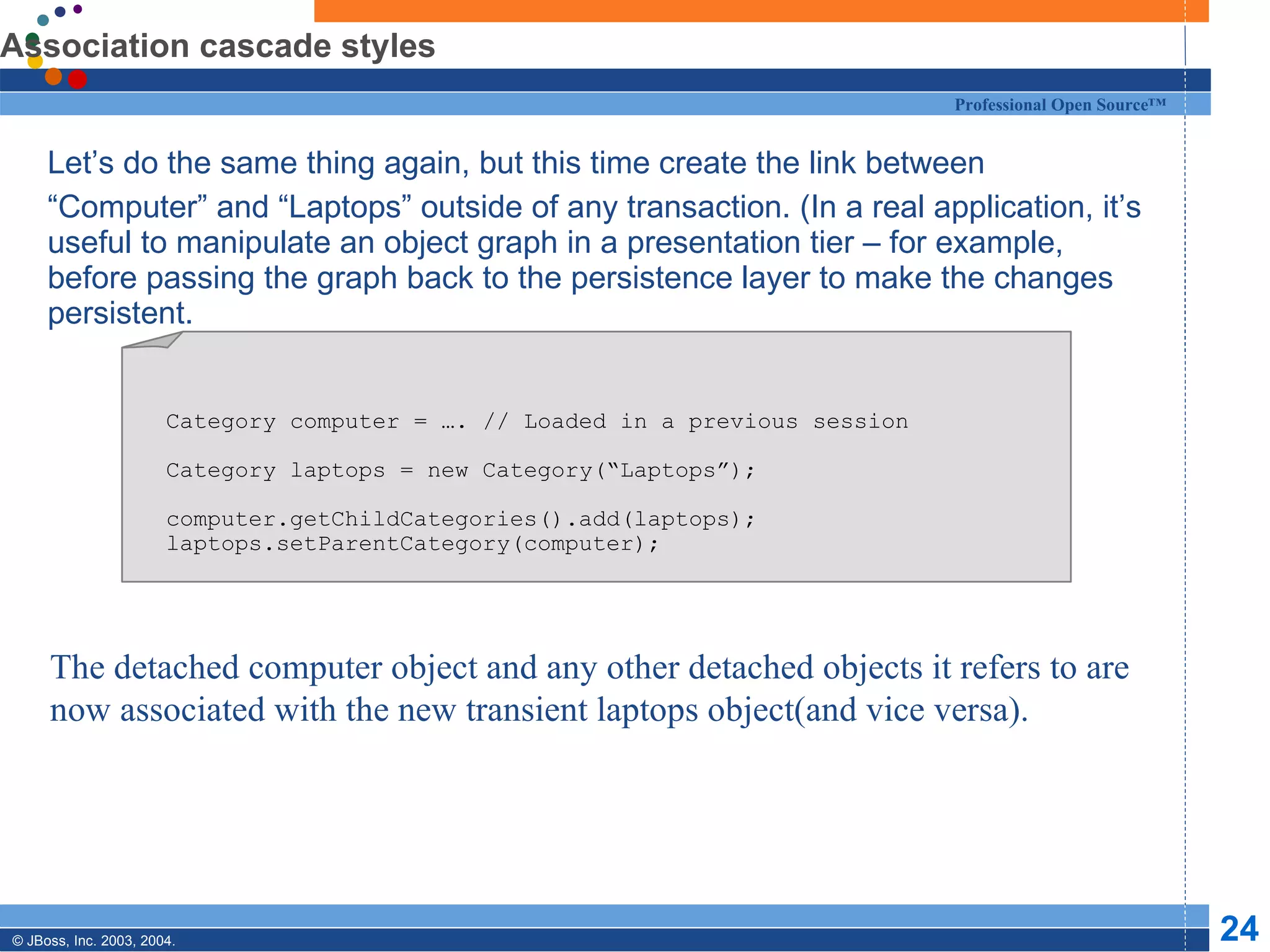Association cascade styles Let’s do the same thing again, but this time create the link between “ Computer” and “Laptops” outside of any transaction. (In a real application, it’s useful to manipulate an object graph in a presentation tier – for example, before passing the graph back to the persistence layer to make the changes persistent. Category computer = …. // Loaded in a previous session Category laptops = new Category(“Laptops”); computer.getChildCategories().add(laptops); laptops.setParentCategory(computer); The detached computer object and any other detached objects it refers to are now associated with the new transient laptops object(and vice versa). 