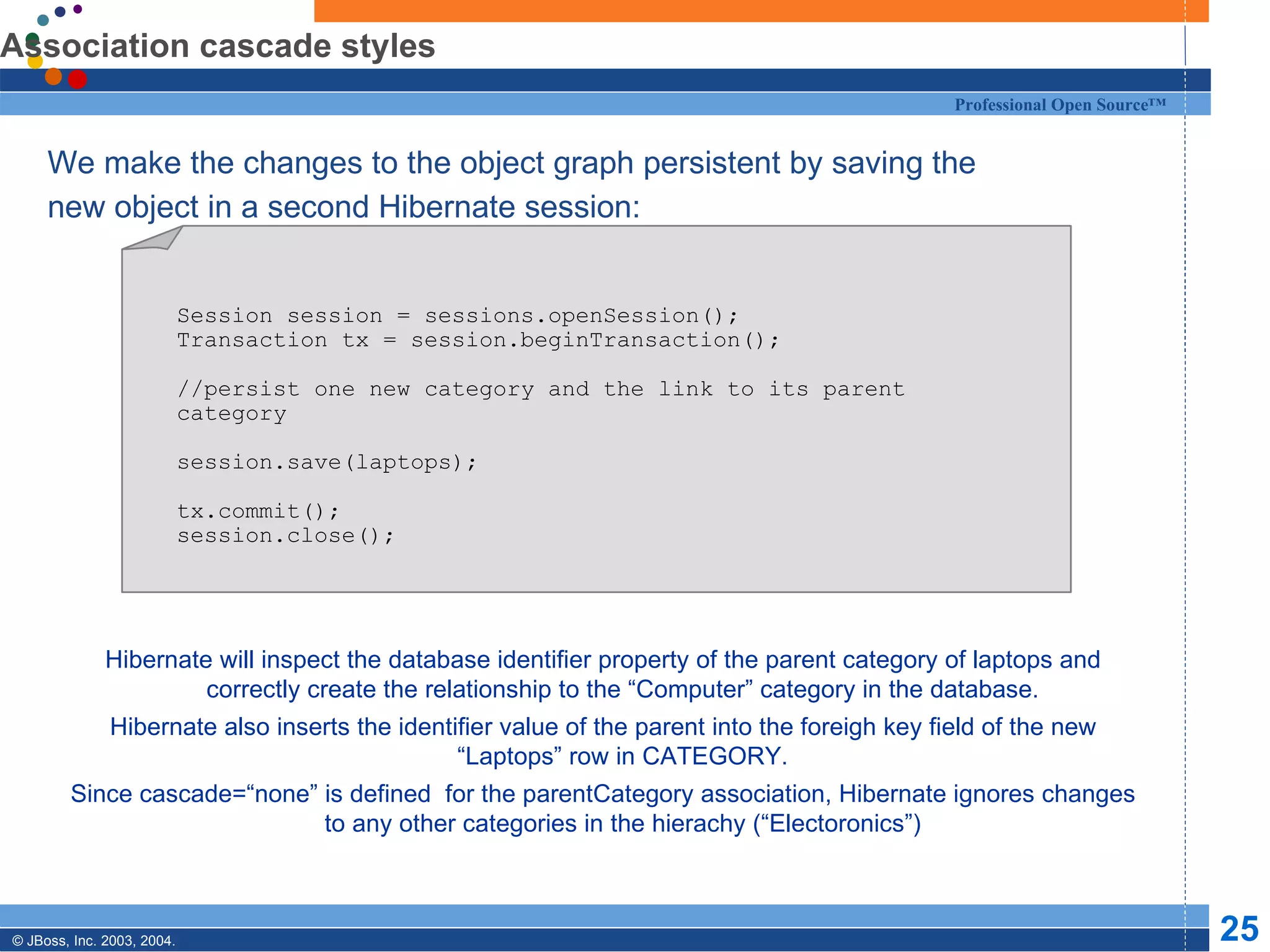 Association cascade styles We make the changes to the object graph persistent by saving the new object in a second Hibernate session: Hibernate will inspect the database identifier property of the parent category of laptops and correctly create the relationship to the “Computer” category in the database. Hibernate also inserts the identifier value of the parent into the foreigh key field of the new “Laptops” row in CATEGORY. Since cascade=“none” is defined  for the parentCategory association, Hibernate ignores changes to any other categories in the hierachy (“Electoronics”) Session session = sessions.openSession(); Transaction tx = session.beginTransaction(); //persist one new category and the link to its parent category session.save(laptops); tx.commit(); session.close(); 