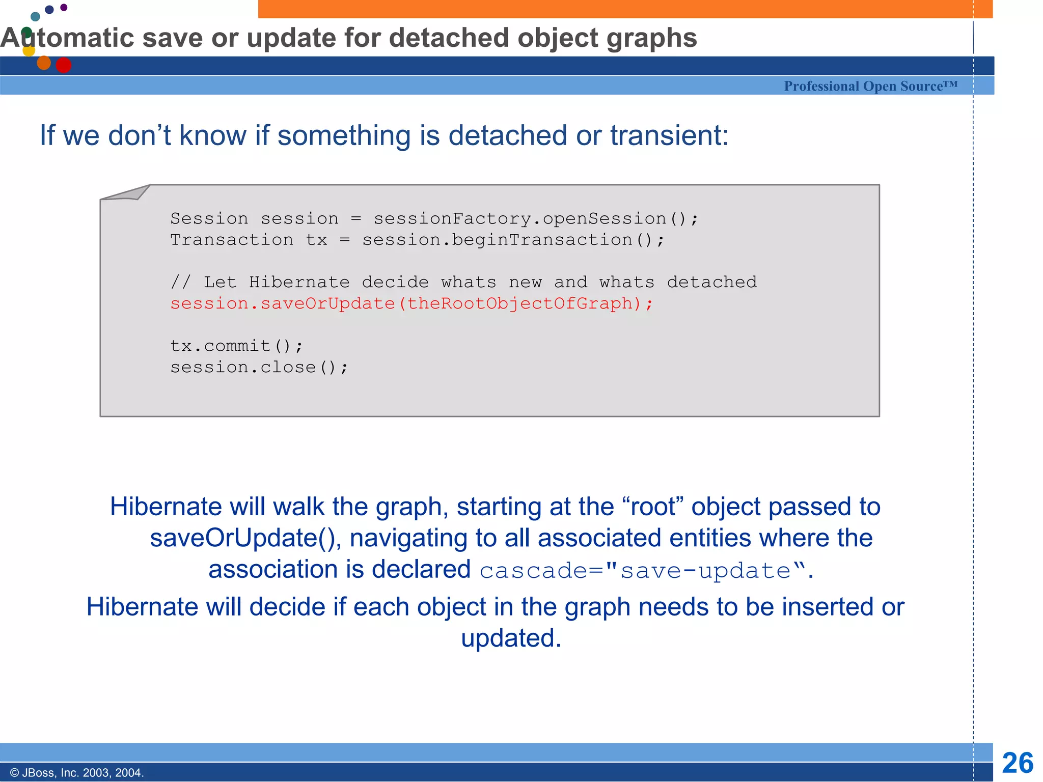 Automatic save or update for detached object graphs If we don’t know if something is detached or transient: Hibernate will walk the graph, starting at the “root” object passed to saveOrUpdate(), navigating to all associated entities where the association is declared  cascade=&quot;save-update“ . Hibernate will decide if each object in the graph needs to be inserted or updated. Session session = sessionFactory.openSession(); Transaction tx = session.beginTransaction(); // Let Hibernate decide whats new and whats detached session.saveOrUpdate(theRootObjectOfGraph); tx.commit(); session.close(); 