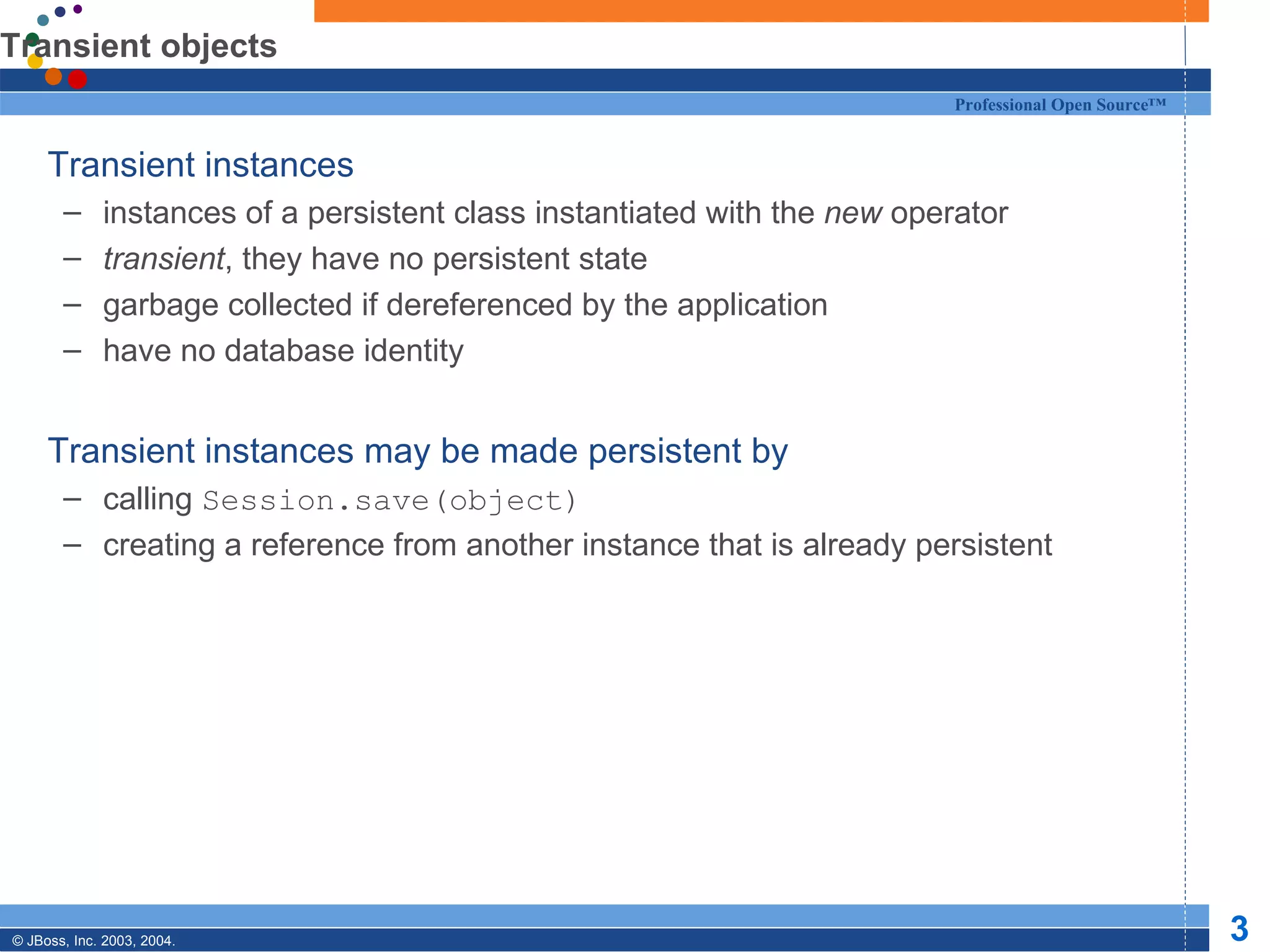 Transient objects Transient instances  instances of a persistent class instantiated with the  new  operator transient , they have no persistent state garbage collected if dereferenced by the application have no database identity Transient instances may be made persistent by calling  Session.save(object) creating a reference from another instance that is already persistent 
