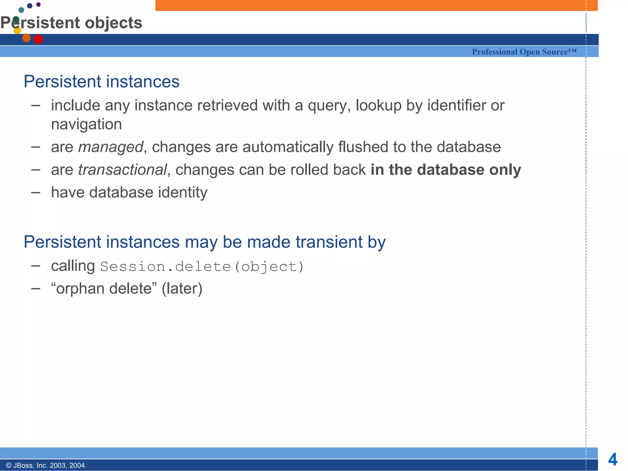 Persistent objects Persistent instances include any instance retrieved with a query, lookup by identifier or navigation are  managed , changes are automatically flushed to the database are  transactional , changes can be rolled back  in the database only have database identity Persistent instances may be made transient by calling  Session.delete(object) “ orphan delete” (later) 