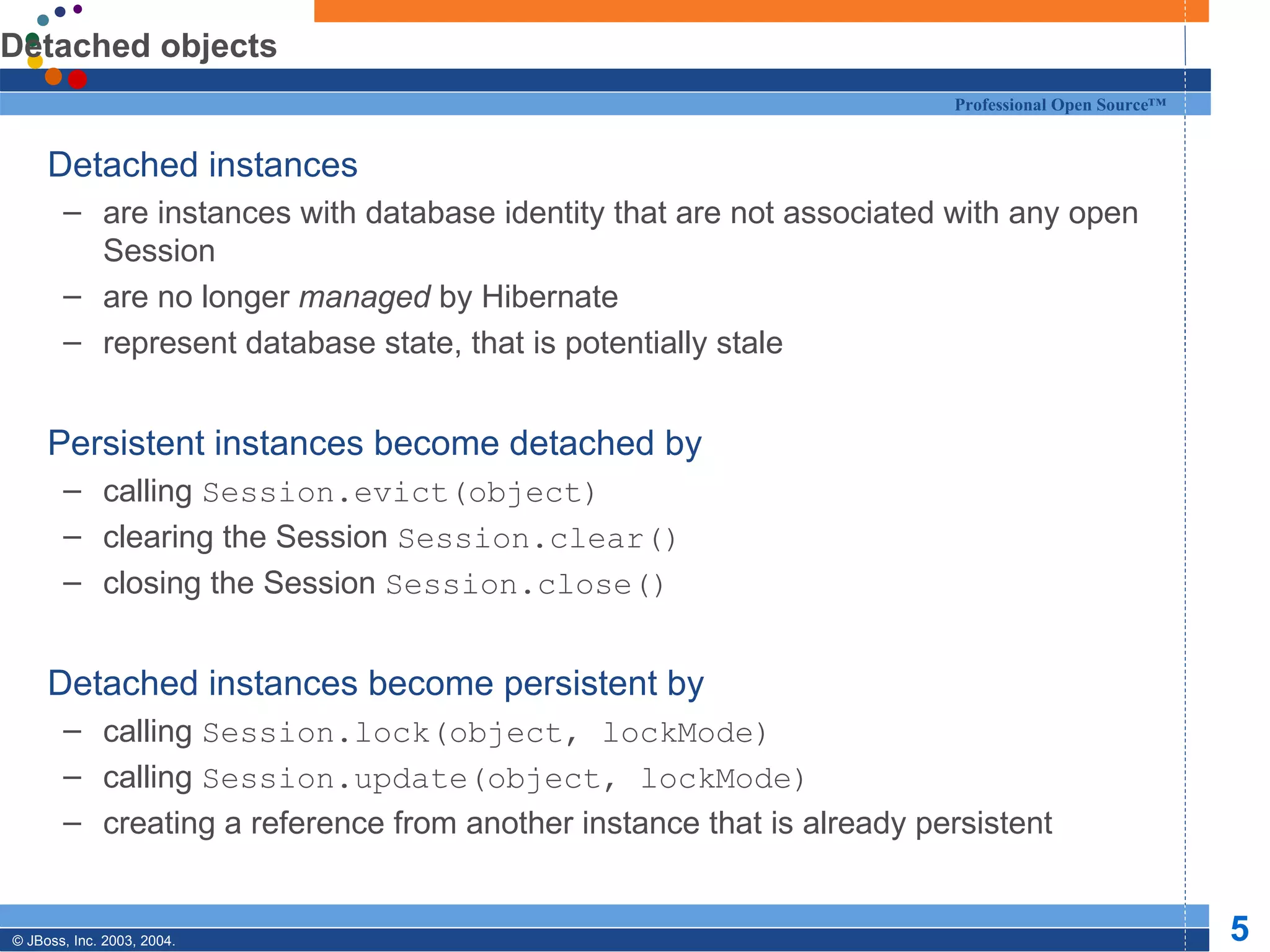 Detached objects Detached instances are instances with database identity that are not associated with any open Session are no longer  managed  by Hibernate represent database state, that is potentially stale Persistent instances become detached by calling  Session.evict(object) clearing the Session  Session.clear() closing the Session  Session.close() Detached instances become persistent by calling  Session.lock(object, lockMode) calling  Session.update(object, lockMode) creating a reference from another instance that is already persistent 