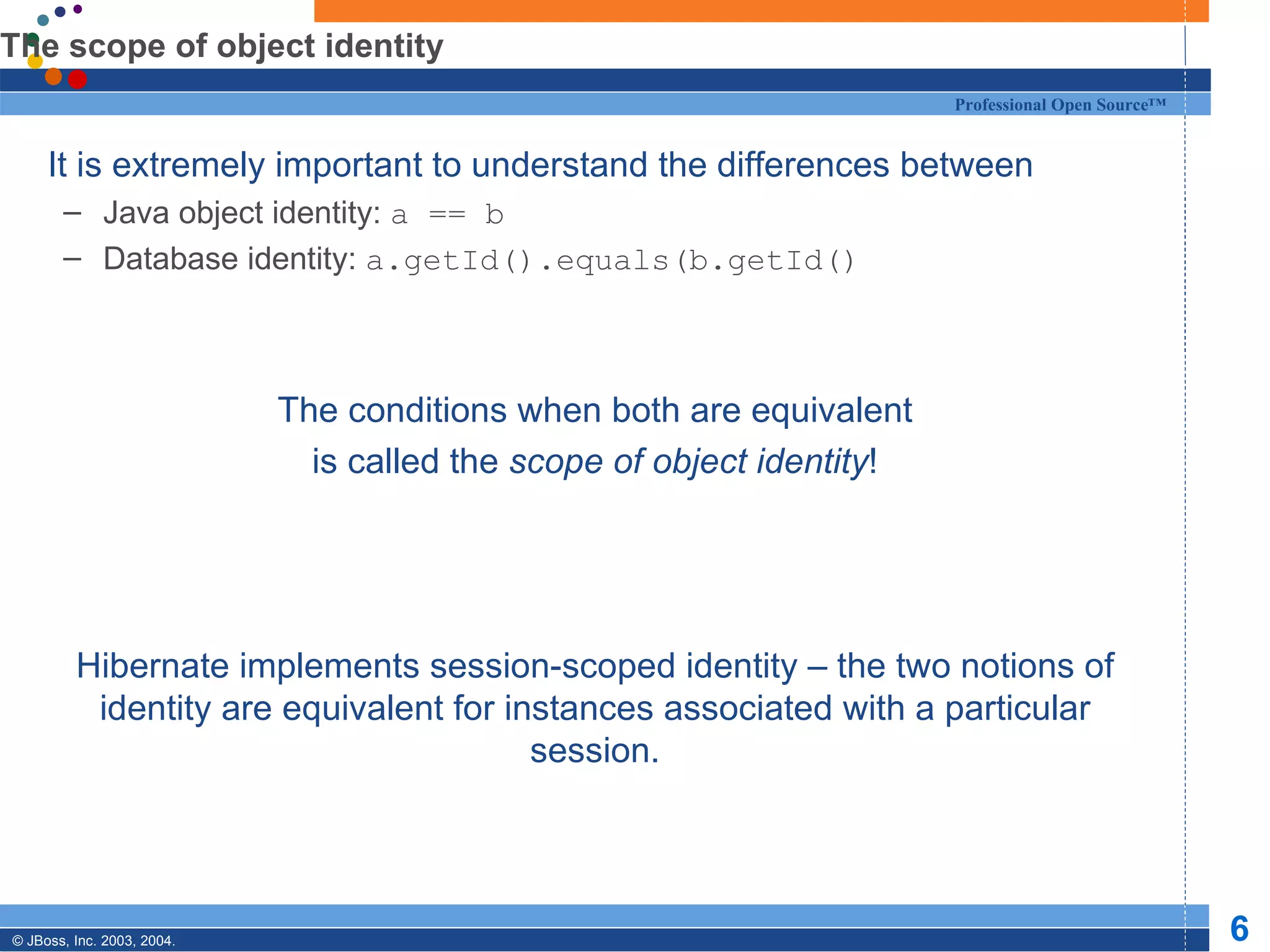 The scope of object identity It is extremely important to understand the differences between Java object identity:  a == b Database identity:  a.getId().equals(b.getId() The conditions when both are equivalent is called the  scope of object identity ! Hibernate implements session-scoped identity – the two notions of identity are equivalent for instances associated with a particular session. 