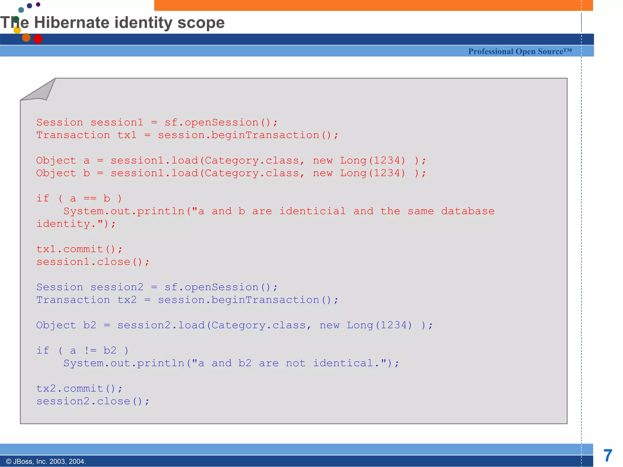 The Hibernate identity scope Session session1 = sf.openSession(); Transaction tx1 = session.beginTransaction(); Object a = session1.load(Category.class, new Long(1234) ); Object b = session1.load(Category.class, new Long(1234) ); if ( a == b ) System.out.println(&quot;a and b are identicial and the same database identity.&quot;); tx1.commit(); session1.close(); Session session2 = sf.openSession(); Transaction tx2 = session.beginTransaction(); Object b2 = session2.load(Category.class, new Long(1234) ); if ( a != b2 ) System.out.println(&quot;a and b2 are not identical.&quot;); tx2.commit(); session2.close(); 