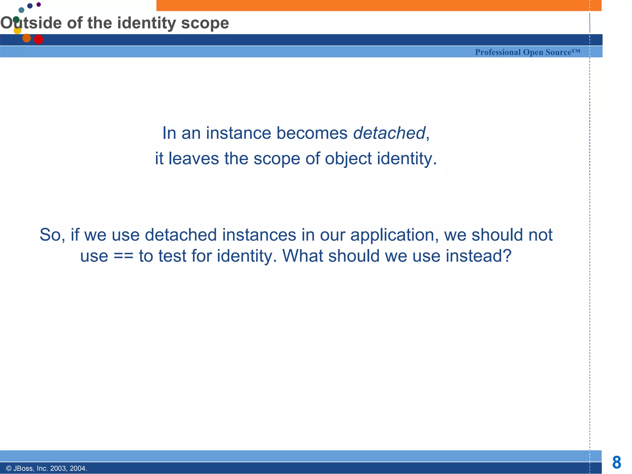 Outside of the identity scope In an instance becomes  detached , it leaves the scope of object identity. So, if we use detached instances in our application, we should not use == to test for identity. What should we use instead? 