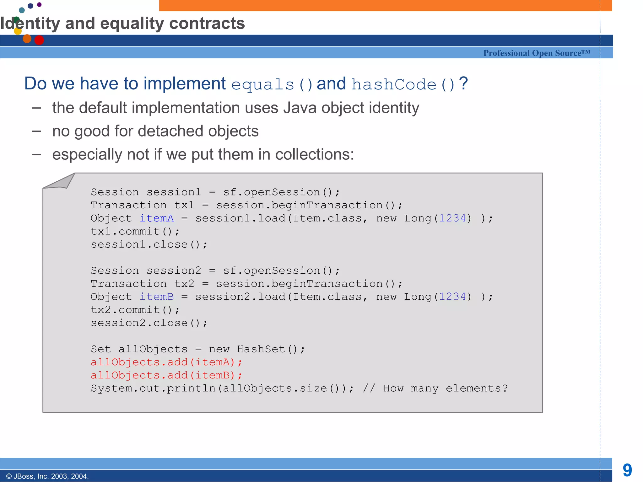 Identity and equality contracts Do we have to implement  equals() and  hashCode() ? the default implementation uses Java object identity no good for detached objects especially not if we put them in collections: Session session1 = sf.openSession(); Transaction tx1 = session.beginTransaction(); Object  itemA  = session1.load(Item.class, new Long( 1234 ) ); tx1.commit(); session1.close(); Session session2 = sf.openSession(); Transaction tx2 = session.beginTransaction(); Object  itemB  = session2.load(Item.class, new Long( 1234 ) ); tx2.commit(); session2.close(); Set allObjects = new HashSet(); allObjects.add(itemA); allObjects.add(itemB); System.out.println(allObjects.size()); // How many elements? 