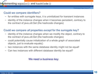 Implementing  equals()  and  hashCode() Could we compare identifiers? for entities with surrogate keys, it is uninitialized for transient instances identity of the instance changes when it becomes persistent, contrary to the contract of java.util.Set (the hashcode changes) Could we compare  all  properties  except  for the surrogate key? identity of the instance changes when we modify the object, contrary to the contract of java.util.Set (the hashcode changes) could potentially cause initialization of a whole graph of associated objects, just to evaluate equals() two instances with the same database identity might not be equal! Can two instances with different database identity be equal? We need a  business key . 