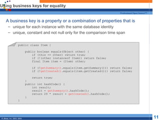 Using business keys for equality A business key is a property or a combination of properties that is unique for each instance with the same database identity unique, constant and not null only for the comparison time span public class Item { public boolean equals(Object other) { if (this == other) return true; if (!(other instanceof Item)) return false; final Item item = (Item) other; if (! getSummary() .equals(item.getSummary())) return false; if (! getCreated() .equals(item.getCreated())) return false; return true; } public int hashCode() { int result; result =  getSummary() .hashCode(); return 29 * result +  getCreated() .hashCode(); } } 