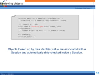 Retrieving objects Objects looked up by their identifier value are associated with a Session and automatically dirty-checked inside a Session. Session session = sessions.openSession(); Transaction tx = session.beginTransaction(); int userID = 1234; User user =  session.get (User.class, new Long(userID)); // "user" might be null if it doesn't exist tx.commit(); session.close(); 