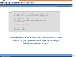 Making a persistent object transient Deleted objects are transient after the Session is closed and will be garbage collected if they are no longer referenced by other objects Session session = sessions.openSession(); Transaction tx = session.beginTransaction(); int userID = 1234; User user = session.get(User.class, new Long(userID)); session.delete(user); tx.commit(); session.close(); 
