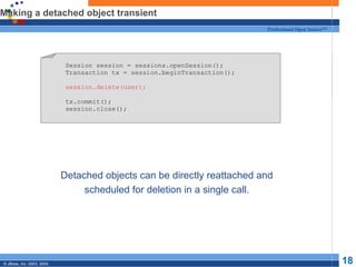 Making a detached object transient Detached objects can be directly reattached and scheduled for deletion in a single call. Session session = sessions.openSession(); Transaction tx = session.beginTransaction(); session.delete(user); tx.commit(); session.close(); 
