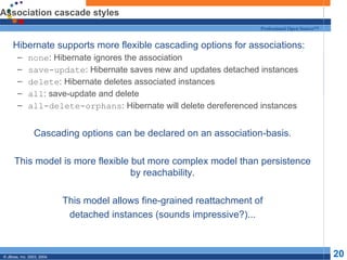 Association cascade styles Hibernate supports more flexible cascading options for associations: none : Hibernate ignores the association save-update : Hibernate saves new and updates detached instances delete : Hibernate deletes associated instances all : save-update and delete all-delete-orphans : Hibernate will delete dereferenced instances Cascading options can be declared on an association-basis. This model is more flexible but more complex model than persistence by reachability. This model allows fine-grained reattachment of detached instances (sounds impressive?)... 
