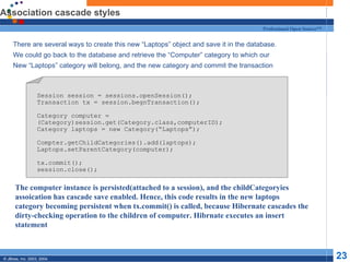 Association cascade styles There are several ways to create this new “Laptops” object and save it in the database. We could go back to the database and retrieve the “Computer” category to which our New “Laptops” category will belong, and the new category and commit the transaction Session session = sessions.openSession(); Transaction tx = session.begnTransaction(); Category computer = (Category)session.get(Category.class,computerID); Category laptops = new Category(“Laptops”); Compter.getChildCategories().add(laptops); Laptops.setParentCategory(computer); tx.commit(); session.close(); The computer instance is persisted(attached to a session), and the childCategoryies assoication has cascade save enabled. Hence, this code results in the new laptops category becoming persistent when tx.commit() is called, because Hibernate cascades the dirty-checking operation to the children of computer. Hibrnate executes an insert statement 