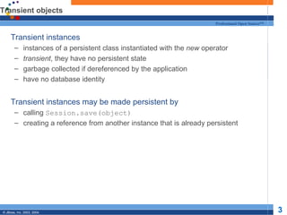 Transient objects Transient instances  instances of a persistent class instantiated with the  new  operator transient , they have no persistent state garbage collected if dereferenced by the application have no database identity Transient instances may be made persistent by calling  Session.save(object) creating a reference from another instance that is already persistent 