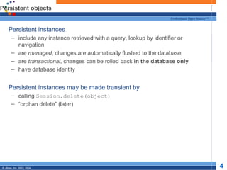 Persistent objects Persistent instances include any instance retrieved with a query, lookup by identifier or navigation are  managed , changes are automatically flushed to the database are  transactional , changes can be rolled back  in the database only have database identity Persistent instances may be made transient by calling  Session.delete(object) “ orphan delete” (later) 