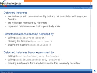 Detached objects Detached instances are instances with database identity that are not associated with any open Session are no longer  managed  by Hibernate represent database state, that is potentially stale Persistent instances become detached by calling  Session.evict(object) clearing the Session  Session.clear() closing the Session  Session.close() Detached instances become persistent by calling  Session.lock(object, lockMode) calling  Session.update(object, lockMode) creating a reference from another instance that is already persistent 