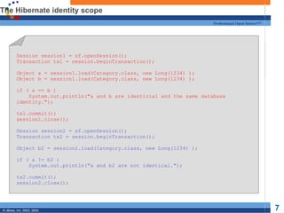 The Hibernate identity scope Session session1 = sf.openSession(); Transaction tx1 = session.beginTransaction(); Object a = session1.load(Category.class, new Long(1234) ); Object b = session1.load(Category.class, new Long(1234) ); if ( a == b ) System.out.println("a and b are identicial and the same database identity."); tx1.commit(); session1.close(); Session session2 = sf.openSession(); Transaction tx2 = session.beginTransaction(); Object b2 = session2.load(Category.class, new Long(1234) ); if ( a != b2 ) System.out.println("a and b2 are not identical."); tx2.commit(); session2.close(); 