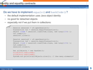 Identity and equality contracts Do we have to implement  equals() and  hashCode() ? the default implementation uses Java object identity no good for detached objects especially not if we put them in collections: Session session1 = sf.openSession(); Transaction tx1 = session.beginTransaction(); Object  itemA  = session1.load(Item.class, new Long( 1234 ) ); tx1.commit(); session1.close(); Session session2 = sf.openSession(); Transaction tx2 = session.beginTransaction(); Object  itemB  = session2.load(Item.class, new Long( 1234 ) ); tx2.commit(); session2.close(); Set allObjects = new HashSet(); allObjects.add(itemA); allObjects.add(itemB); System.out.println(allObjects.size()); // How many elements? 