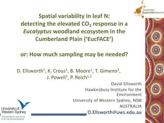 Spatial variability in leaf N:
 detecting the elevated CO2 response in a
  Eucalyptus woodland ecosystem in the
      Cumberland Plain (‘EucFACE’)

 or: How much sampling may be needed?

D. Ellsworth1, K. Crous1, B. Moore1, T. Gimeno1,
              J. Powell1, P. Reich1,2
                                            David Ellsworth
                               Hawkesbury Institute for the
                                               Environment
                         University of Western Sydney, NSW
                                                AUSTRALIA
                                D.Ellsworth@uws.edu.au
 