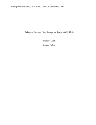 Running head: WILDERNESS ADVENTURE TEAMECOLOGY AND RESEARCH 1

Wilderness Adventure Team Ecology and Research (W.A.T.E.R)
Matthew Moritz
Prescott College
 