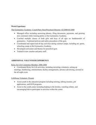 Work Experience
The Gymnastics Academy- Coach/Party Host/Preschool Director- 02/2000-03/2008
 Managed office including answering phones, filing documents, payments, and greeting
new customers while running parties at the Gymnastics Academy.
 Coached multiple classes of both girls and boys of all ages on fundamentals of
gymnastics. Explained policies and safety procedures of the gym.
 Coordinated and supervised all day activities during summer camps, including art, sports,
schooling camps at the Gymnastics Academy.
 Developed curriculum and themes for preschool gym.
 Trained in new coaches and party staff.
ADDITIONAL VOLUNTEER EXPERIENCE
Relay for Life Committee Member: 2006-2008
 Coordinated Relay for Life activities, including recruiting volunteers, setting up
meetings, fundraising, entertainment, facility arrangements, advance advertising, assisted in
the all night event.
LifeHouse Volunteer- Present
 Assist youth in the education program including tutoring, editing resumes, job
applications, and GED programs.
 Assist in the youth center including helping in the kitchen, watching infants, and
encouraging kids to participate in activities within the center.
 