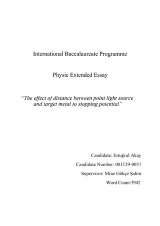 International Baccalaureate Programme
Physic Extended Essay
“The effect of distance between point light source
and target metal to stopping potential”
Candidate: Ertuğrul Akay
Candidate Number: 001129-0057
Supervisor: Mine Gökçe Şahin
Word Count:3942
 