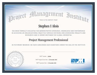 HAS BEEN FORMALLY EVALUATED FOR DEMONSTRATED EXPERIENCE, KNOWLEDGE AND PERFORMANCE
IN ACHIEVING AN ORGANIZATIONAL OBJECTIVE THROUGH DEFINING AND OVERSEEING PROJECTS AND
RESOURCES AND IS HEREBY BESTOWED THE GLOBAL CREDENTIAL
THIS IS TO CERTIFY THAT
IN TESTIMONY WHEREOF, WE HAVE SUBSCRIBED OUR SIGNATURES UNDER THE SEAL OF THE INSTITUTE
Project Management Professional
PMP® Number
PMP® Original Grant Date
PMP® Expiration Date 21 November 2020
22 November 2004
Stephen I Alois
205896
Mark A. Langley • President and Chief Executive OfficerRicardo Triana • Chair, Board of Directors
 