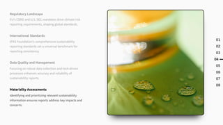 01
02
03
04
05
06
07
08
Regulatory Landscape
EU's CSRD and U.S. SEC mandates drive climate risk
reporting requirements, shaping global standards.
International Standards
IFRS Foundation's comprehensive sustainability
reporting standards set a universal benchmark for
reporting consistency.
Data Quality and Management
Focusing on robust data collection and tech-driven
processes enhances accuracy and reliability of
sustainability reports.
Materiality Assessments
Identifying and prioritizing relevant sustainability
information ensures reports address key impacts and
concerns.
 