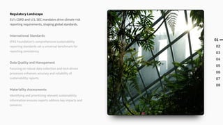 01
02
03
04
05
06
07
08
International Standards
IFRS Foundation's comprehensive sustainability
reporting standards set a universal benchmark for
reporting consistency.
Data Quality and Management
Focusing on robust data collection and tech-driven
processes enhances accuracy and reliability of
sustainability reports.
Materiality Assessments
Identifying and prioritizing relevant sustainability
information ensures reports address key impacts and
concerns.
Regulatory Landscape
EU's CSRD and U.S. SEC mandates drive climate risk
reporting requirements, shaping global standards.
 