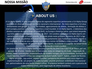 ABOUT US :
A Cvl Alpha Sports , é uma empresa inglesa de segmento esportivo pertencente a Cvl Alpha Group
que atua em diversas áreas em território nacional e internacional . No meio esportivo a Cvl atua
diretamente com gestão de Clubes de Futebol, agenciamento de atletas , formação de atletas a
nível europeu,eventos e marketing esportivo a nivel mundial .A Cvl Alpha Sports , é detentora dos
direitos autorais da marca Kings of futsal (Kof), na Europa e America Latina que estará lançando
sua linha esportiva no segundo semestre de 2017 . Em Londres a empresa Cvl Alpha Sports em
parceria com a Kings of futsal, estarão lançando ainda neste primeiro semestre de 2017 a liga
inglesa de Futsal , escolinhas de Futsal F12 Falcão,juntamente com Futebol das Estrelas evento a
ser realizado 2 vezes ao ano contando com diversos nomes do futebol a nivel mundial . Um dos
parceiros e incentivadores do projeto da Cvl Alpha Sports no Exterior é o jogador de futsal Falcão
(Alessandro Vieira), reconhecido a nivel mundial.
Em janeiro de 2017 a Cvl Alpha Sports assumiu a gestão do time Colo-Colo F.R de ílheus ,por um
período de 10 anos. Gestão que irá restruturar, todas as categorias do clube , negociação de
dívidas, novas contratações ,implementação do modelo europeu de funcionalidade, formação de
novos talentos, investimentos nas categorias de base Sub20, Sub17 , Sub15 , criação da Revista
digital do clube , loja online , espaço torcedor ,campanha de premios para socio trigre e a
implementação de um projeto de mídia inovador ,visando promover visibilidade internacional
aos patrocinadores de uma forma ampla e eficaz . A empresa tambem contará com a parceria de
clubes internacionais, para negociação de atletas brasileiros .
NOSSA MISSÃO
 