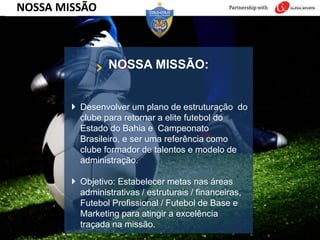 NOSSA MISSÃO:
 Desenvolver um plano de estruturação do
clube para retornar a elite futebol do
Estado do Bahia e Campeonato
Brasileiro, e ser uma referência como
clube formador de talentos e modelo de
administração.
 Objetivo: Estabelecer metas nas áreas
administrativas / estruturais / financeiras,
Futebol Profissional / Futebol de Base e
Marketing para atingir a excelência
traçada na missão.
NOSSA MISSÃO
 
