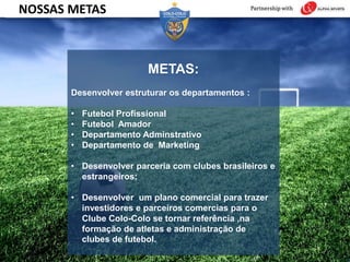 METAS:
Desenvolver estruturar os departamentos :
• Futebol Profissional
• Futebol Amador
• Departamento Adminstrativo
• Departamento de Marketing
• Desenvolver parceria com clubes brasileiros e
estrangeiros;
• Desenvolver um plano comercial para trazer
investidores e parceiros comercias para o
Clube Colo-Colo se tornar referência ,na
formação de atletas e administração de
clubes de futebol.
NOSSAS METAS
 
