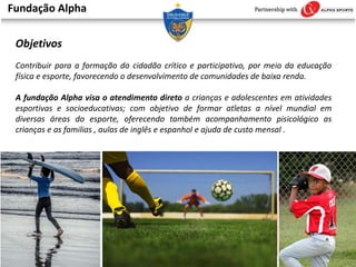 Fundação Alpha
Objetivos
Contribuir para a formação do cidadão crítico e participativo, por meio da educação
física e esporte, favorecendo o desenvolvimento de comunidades de baixa renda.
A fundação Alpha visa o atendimento direto a crianças e adolescentes em atividades
esportivas e socioeducativas; com objetivo de formar atletas a nível mundial em
diversas áreas do esporte, oferecendo também acompanhamento pisicológico as
crianças e as familias , aulas de inglês e espanhol e ajuda de custo mensal .
 