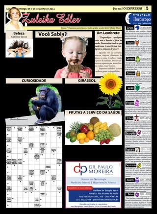 • Cultura • Arte
 Sábado e domingo, 04 e 05 de junho de 2011                                                                                          Jornal O EXPRESSO                                       5

                                                                                                   • Atualidades • Dicas
                   Zuleika Edler                                                                  • Moda • Curiosidades
                                                                      Frase: “ Fazemos sem fazer e tudo acaba sendo feito”. (Ralp Blun)                Áries
                                                                                                                                                                    Horóscopo
                                                                                                                                                                                 21/03 a 20/04
                                                                                                                                                                    LUA: Ming. 24/05 a 01/06


                                                                                                                                                    Há diferenças entre persistir e teimar.
          Beleza                        Você Sabia?                                                              Um Lembrete:                      Perceba onde você está sendo inflexível. Há
                                                                                                                                                   uma concentração de energia em torno de
       Cabelos Secos                                                                                                “Desperdiçar qualquer

                                                                                                                                                                                 21/04 a 20/05
                                                                                                                                                   questões materiais.
                                                                                                               coisa não é bonito, é fora de
                                           O      consumo exage-
                                                  rado de chocola-
                                      te pode gerar complicações
                                                                                                               modo. Economizar tudo o que
                                                                                                               pudermos, é uma forma inte-
                                                                                                                                                       Touro
                                                                                                                                                    Este é um momento em que você ten-
                                      com a saúde, provocando                                                  ligente e elegante de viver”.       de a se firmar no que lhe faz se sentir
                                                                                                                                                   confortável. Embora o atual periodo fa-
                                      alergias, diarréias, dores de                                                  Quando for às compras:        voreça os taurinos, é importante ir além


                                                                                                                                                                                 21/05 a 20/06
                                      cabeça e ganho de peso,                                                  procure adquirir alimentos da       da matéria e não se apegar.
                                      além de agitação devido à                                                época, o preço é melhor. Cuide
      • ¼ de abacate amassado;
                                      presença de cafeína.                                                     o prazo da validade. Procure ali-
                                                                                                                                                      Gêmeos
1 colher (sopa) de mel; 1 colher
(sopa) de azeite de oliva; 2 colhe-
                                            O ideal é ingerir                                                  mentos regionais por serem fres-      Você agora colhe o que plantou e se não está
res (sopa) de iogurte natural. Mis-   quantidades pequenas ao                                                  cos e claro, mais bonitos.           satisfeito, sinal de que deve mudar de atitude.
                                      longo dos dias.                                                                                               A abundância é uma energia que não se res-


                                                                                                                                                                                  21/06 a 21/07
ture tudo, aplique nos cabelos e                                                                                     Pequenos cuidados, ajudam      tringe ao plano físico.
deixe por 20 minutos.                       Saiba o correto                                                    a reduzir gastos e desperdícios.
      Retire com água e lave nor-     consultando nutri-                                                                                               Câncer
malmente.                             cionistas.                                                                                                      Você entrará no período anual de revisão, de
                                                                                                                                                    final de ciclo, de interiorização. Permita-se mo-
                    CURIOSIdAde                                                           GIRASSOL                                                  mentos de silêncio, recolhimento e contempla-


                                                                                                                                                                                  22/07 a 22/08
                                                                                                                                                    ção, muito importantes agora.
     Os animais também choram                                                   O girassol, flor que já era culti-
                                                                          vada pelo índios americanos, há mais                                           Leão
      Alguns animais têm uma                                              de 3 mil anos, é, na verdade, um con-                                      A vida é mais do que a satisfação pessoal. Este
maneira diferente de chorar,                                              junto de 2 mil micro-flores que ficam                                     é um momento fundamental para perceber
não como nós. Filhotes de                                                                                                                           valores mais essenciais e sutis, nativo de Leão.
                                                                          no circulo entre as pétalas. A planta é                                   Se ficar conectado apenas à realidade material


                                                                                                                                                                                23/08 a 22/09
chipanzés, por exemplo, o fa-                                             adaptada para captar a maior quanti-                                      e visível perderá a beleza das sutilezas.
zem quando emitem um som                                                  dade disponível de energia solar, ab-
diferente que tem função de-                                              sorvendo luz para fabricar energia. É                                      Virgem
fensiva e visa chamar a aten-                                             por isso que ela gira para acompanhar                                     A energia taurina vai dando lugar à geminia-
ção de adultos. Os cachorros                                              o movimento do sol.                                                      na e isso altera os interesses virginianos. Faça

                                                                              FRUTAS A SeRVIçO dA SAúde
e pássaros fazem o mesmo.                                                                                                                          uma reflexão sobre o que você descobriu ser


                                                                                                                                                                                23/09 a 22/10
                                                                                                                                                   valioso e que ampliou seus horizontes.
Nenhum deles, entretanto,
derrama lágrimas.
      (Revista Interessante)                                                                                                                           Libra
                                                                                                                                                     Reflita sobre o que ocorreu nas últimas semanas.
                                                                                                                                                   Importante aprendizado sobre o valor das pessoas
                                                                                                                                                   com quem você se relaciona. Relacionamentos são



                                                                                                                                                                                    23/10 a 21/11
                                                                                                                                                   espelhos nos quais você vê refletidas as suas quali-
                                                                                                                                                   dades e conflitos.
                                                                                                                                                     Escorpião
                                                                                                                                                     Tentar se assegurar de algo, mantendo situ-
                                                                                                                                                    ações, vai contra o propósito atual de trans-
                                                                                                                                                    formações. Questões relativas a recursos
                                                                                                                                                    compartilhados, taxas e investimentos estão


                                                                                                                                                                                   22/11 a 21/12
                                                                               Banana – Quanto mais madura, melhor. Para regular o intesti-         em foco.
                                                                         no, fígado, estômago e rins. Utilizada no tratamento das vias respira-
                                                                         tórias principalmente contra asma, tuberculose e pneumonia.
                                                                                                                                                     Sagitário
                                                                               Limão – A maior fonte de vitamina C. Ótimo para inflama-             O ciclo atual propõe que esteja consciente da
                                                                                                                                                   importância de hábitos positivos para a saúde
                                                                         ções na garganta e distúrbios estomacais. Anticéptico, bactericida        e o trabalho. Fazer o que se gosta não é privilé-
                                                                         e protege contra o reumatismo.                                            gio. É apostar nos talentos e valorizar a criati-


                                                                                                                                                                                     22/12 a 20/01
                                                                                                                                                   vidade. É uma oportunidade de contemplar.

                                                                                                                                                     Capricórnio
                                                                                                                                                     Você sente que novos desafios se aproxi-
                                                                                                                                                    mam. Dia de muitas reflexões. Observe,
                                                                                                                                                    contemple. A energia hoje favorece a cons-



                                                                                                                                                                                21/01 a 19/02
                                                                                                                                                    cientização sobre as emoções e os valores
                                                                                                                                                    pessoais.

                                                                                                                                                       Aquário
                                                                                                                                                    Aprendizados centrados na simplicidade,
                                                                                                                                                   no afeto e no respeito ao próprio ritmo. Um
                                                                                                                                                   dia para refletir sobre como tem se desen-


                                                                                                                                                                                20/02 a 20/03
                                                                                                                                                   volvido as questões familiares e emocionais.
                                                                                                                                                   Iniciará uma fase mais extrovertida.
                                                                                                                                                         Peixes
                                                                                                                                                      Você, pisciano, é convidado a refletir so-
                                                                                                                                                    bre seus valores essenciais e como eles são
                                                                                                                                                    aplicados na prática. A partir de amanhã
                                                                                                                                                    sentirá uma energia mais inquieta, embo-
                                                                                                                                                    ra também mais introspectiva.
 